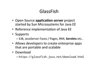 GlassFish	
  
•  Open	
  Source	
  applica?on	
  server	
  project	
  
started	
  by	
  Sun	
  Microsystems	
  for	
  Java	
  EE	
  
•  Reference	
  implementa;on	
  of	
  Java	
  EE	
  
•  Supports	
  
– EJB,	
  JavaServer	
  Faces	
  /	
  Pages,	
  RMI,	
  Servlets	
  etc..	
  
•  Allows	
  developers	
  to	
  create	
  enterprise	
  apps	
  
that	
  are	
  portable	
  and	
  scalable	
  
•  Download	
  
– https://glassfish.java.net/download.html
 