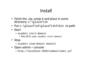 Install	
  
•  Fetch	
  the	
  .zip,	
  unzip	
  it	
  and	
  place	
  in	
  some	
  
directory:	
  c:glassfish
•  Put	
  c:glassfishglassfish4bin to	
  path	
  
•  Start	
  
–  asadmin start-domain
•  Mac	
  OS	
  X:	
  sudo asadmin start-domain
•  Stop	
  
–  asadmin stop-domain domain1
•  Open	
  admin	
  –	
  console	
  
–  http://localhost:4848/common/index.jsf
 