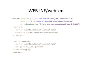 WEB-­‐INF/web.xml	
  
<web-app xmlns="http://java.sun.com/xml/ns/j2ee" version="2.4"
xmlns:xsi="http://www.w3.org/2001/XMLSchema-instance"
xsi:schemaLocation="http:/java.sun.com/dtd/web-app_2_3.dtd">
<servlet>
<servlet-name>HelloServlet</servlet-name>
<servlet-class>HelloServlet</servlet-class>
</servlet>
<servlet-mapping>
<servlet-name>HelloServlet</servlet-name>
<url-pattern>/</url-pattern>
</servlet-mapping>
</web-app>
 