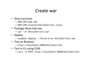 Create	
  war	
  
•  Once	
  you	
  have	
  
–  WEB-INF/web.xml
–  WEB-INF/classes/HelloServlet.class
•  Package	
  these	
  into	
  war	
  
–  jar -cf HelloServlet.war .
•  Deploy	
  
–  asadmin deploy --force=true HelloServlet.war
•  Test	
  on	
  Browser:	
  
–  http://localhost:8080/HelloServlet
•  Test	
  in	
  CLI	
  using	
  CURL	
  
–  curl -X POST http://localhost:8080/HelloServlet
	
  
 