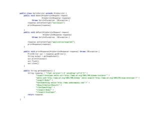 public class HelloServlet extends HttpServlet {
public void doGet(HttpServletRequest request,
HttpServletResponse response)
throws ServletException, IOException {
response.setContentType("text/plain");
printResponse(response);
}
public void doPost(HttpServletRequest request,
HttpServletResponse response)
throws ServletException, IOException {
response.setContentType("application/soap+xml");
printResponse(response);
}
public void printResponse(HttpServletResponse response) throws IOException {
PrintWriter out = response.getWriter();
String output = getSoapOutput();
out.println(output);
out.flush();
out.close();
}
public String getSoapOutput() {
String response = "<?xml version='1.0' encoding='utf-8'?>" +
"<soap12:Envelope xmlns:xsi='http://www.w3.org/2001/XMLSchema-instance'" +
"xmlns:xsd='http://www.w3.org/2001/XMLSchema' xmlns:soap12='http://www.w3.org/2003/05/soap-envelope'>" +
"<soap12:Body>" +
"<GetSomething xmlns='http://www.somecompany.com/'>" +
"<Result>Hello</Result>" +
"</GetSomething>" +
"</soap12:Body>" +
"</soap12:Envelope>";
return response;
}
}
 