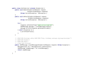 public class HelloServlet extends HttpServlet {
public void doGet(HttpServletRequest request,
HttpServletResponse response)
throws ServletException, IOException {
}
public void doPost(HttpServletRequest request,
HttpServletResponse response)
throws ServletException, IOException {
try {
response.setContentType("application/soap+xml");
SOAPMessage message = createMessage(request);
message.writeTo(response.getOutputStream());
} catch (Exception e) {
e.printStackTrace();
}
}
// <SOAP-ENV:Envelope xmlns:SOAP-ENV="http://schemas.xmlsoap.org/soap/envelope/">
// <SOAP-ENV:Header/>
// <SOAP-ENV:Body/>
// </SOAP-ENV:Envelope>
public SOAPMessage createMessage(HttpServletRequest request) throws Exception {
MessageFactory mf = MessageFactory.newInstance();
SOAPMessage soapMessage = mf.createMessage();
return soapMessage;
}
}
 