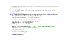 //	
  <SOAP-­‐ENV:Envelope	
  xmlns:SOAP-­‐ENV="http://schemas.xmlsoap.org/soap/envelope/">	
  
//	
  <SOAP-­‐ENV:Header/>	
  
//	
  <SOAP-­‐ENV:Body>	
  
//	
  	
  	
  	
  	
  <soa:Result	
  xmlns:soa="http://www.somecompany.com">Hello</soa:Result>	
  
//	
  </SOAP-­‐ENV:Body>	
  
//	
  </SOAP-­‐ENV:Envelope>	
  
public	
  SOAPMessage	
  createMessage(HttpServletRequest	
  request)	
  throws	
  Exception	
  {	
  
	
  	
  	
  	
  MessageFactory	
  mf	
  =	
  MessageFactory.newInstance();	
  
	
  	
  	
  	
  SOAPMessage	
  soapMessage	
  =	
  mf.createMessage();	
  
	
  
	
  	
  	
  	
  //	
  Gets	
  the	
  SOAP	
  part	
  of	
  this	
  SOAPMessage	
  object.	
  
	
  	
  	
  	
  SOAPPart	
  sp	
  	
  	
  	
  	
  =	
  soapMessage.getSOAPPart();	
  
	
  	
  	
  	
  SOAPEnvelope	
  se	
  =	
  sp.getEnvelope();	
  
	
  	
  	
  	
  SOAPBody	
  sb	
  	
  	
  	
  	
  =	
  se.getBody();	
  
	
  
	
  	
  	
  	
  Name	
  bn	
  =	
  se.createName("Result",	
  "soa",	
  "http://www.somecompany.com");	
  
	
  	
  	
  	
  SOAPBodyElement	
  e	
  =	
  sb.addBodyElement(bn);	
  
	
  	
  	
  	
  e.addTextNode("Hello");	
  
	
  
	
  	
  	
  	
  soapMessage.saveChanges();	
  
	
  
	
  	
  	
  	
  return	
  soapMessage;	
  
}	
  
 