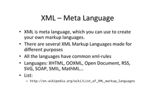 XML	
  –	
  Meta	
  Language	
  
•  XML	
  is	
  meta	
  language,	
  which	
  you	
  can	
  use	
  to	
  create	
  
your	
  own	
  markup	
  languages.	
  
•  There	
  are	
  several	
  XML	
  Markup	
  Languages	
  made	
  for	
  
diﬀerent	
  purposes	
  
•  All	
  the	
  languages	
  have	
  common	
  xml-­‐rules	
  
•  Languages:	
  XHTML,	
  OOXML,	
  Open	
  Document,	
  RSS,	
  
SVG,	
  SOAP,	
  SMIL,	
  MathML...	
  
•  List:	
  
–  http://en.wikipedia.org/wiki/List_of_XML_markup_languages
	
  
 