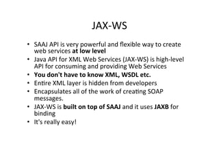 JAX-­‐WS	
  
•  SAAJ	
  API	
  is	
  very	
  powerful	
  and	
  ﬂexible	
  way	
  to	
  create	
  
web	
  services	
  at	
  low	
  level	
  
•  Java	
  API	
  for	
  XML	
  Web	
  Services	
  (JAX-­‐WS)	
  is	
  high-­‐level	
  
API	
  for	
  consuming	
  and	
  providing	
  Web	
  Services	
  
•  You	
  don't	
  have	
  to	
  know	
  XML,	
  WSDL	
  etc.	
  
•  En;re	
  XML	
  layer	
  is	
  hidden	
  from	
  developers	
  
•  Encapsulates	
  all	
  of	
  the	
  work	
  of	
  crea;ng	
  SOAP	
  
messages.	
  
•  JAX-­‐WS	
  is	
  built	
  on	
  top	
  of	
  SAAJ	
  and	
  it	
  uses	
  JAXB	
  for	
  
binding	
  
•  It's	
  really	
  easy!	
  
 