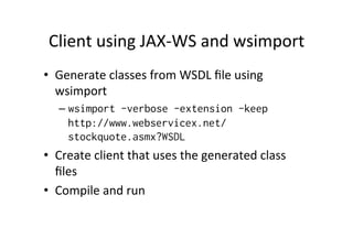 Client	
  using	
  JAX-­‐WS	
  and	
  wsimport	
  
•  Generate	
  classes	
  from	
  WSDL	
  ﬁle	
  using	
  
wsimport	
  
– wsimport -verbose -extension -keep
http://www.webservicex.net/
stockquote.asmx?WSDL
•  Create	
  client	
  that	
  uses	
  the	
  generated	
  class	
  
ﬁles	
  
•  Compile	
  and	
  run	
  
 
