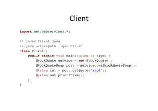 Client	
  
import net.webservicex.*;
// javac Client.java
// java –classpath .:gen Client
class Client {
public static void main(String [] args) {
StockQuote service = new StockQuote();
StockQuoteSoap port = service.getStockQuoteSoap();
String xml = port.getQuote("aapl");
System.out.println(xml);
}
}
 
