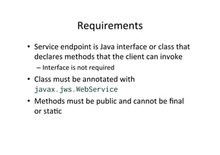 Requirements	
  
•  Service	
  endpoint	
  is	
  Java	
  interface	
  or	
  class	
  that	
  
declares	
  methods	
  that	
  the	
  client	
  can	
  invoke	
  
– Interface	
  is	
  not	
  required	
  
•  Class	
  must	
  be	
  annotated	
  with	
  
javax.jws.WebService
•  Methods	
  must	
  be	
  public	
  and	
  cannot	
  be	
  ﬁnal	
  
or	
  sta;c	
  
 