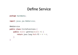 Deﬁne	
  Service	
  
package mycompany;
import javax.jws.WebService;
@WebService
public class CircleFunctions {
public double getArea(double r) {
return java.lang.Math.PI * r * r;
}
}
 
