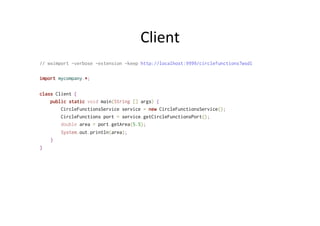 Client	
  
// wsimport -verbose -extension -keep http://localhost:9999/circlefunctions?wsdl
import mycompany.*;
class Client {
public static void main(String [] args) {
CircleFunctionsService service = new CircleFunctionsService();
CircleFunctions port = service.getCircleFunctionsPort();
double area = port.getArea(5.5);
System.out.println(area);
}
}
 