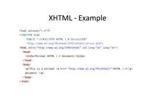 XHTML	
  -­‐	
  Example	
  
<?xml version="1.0"?>
<!DOCTYPE html
     PUBLIC "-//W3C//DTD XHTML 1.0 Strict//EN"
     "http://www.w3.org/TR/xhtml1/DTD/xhtml1-strict.dtd">
<html xmlns="http://www.w3.org/1999/xhtml" xml:lang="en" lang="en">
<head>
<title>Minimal XHTML 1.0 Document</title>
</head>
<body>
<p>This is a minimal <a href="http://www.w3.org/TR/xhtml1/">XHTML 1.0</a>
document.</p>
</body>
</html>
 