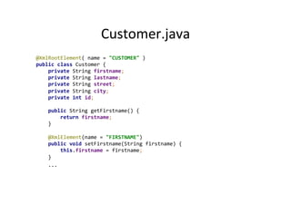 Customer.java	
  
@XmlRootElement(	
  name	
  =	
  "CUSTOMER"	
  )	
  
public	
  class	
  Customer	
  {	
  
	
  	
  	
  	
  private	
  String	
  firstname;	
  
	
  	
  	
  	
  private	
  String	
  lastname;	
  
	
  	
  	
  	
  private	
  String	
  street;	
  
	
  	
  	
  	
  private	
  String	
  city;	
  
	
  	
  	
  	
  private	
  int	
  id;	
  
	
  
	
  	
  	
  	
  public	
  String	
  getFirstname()	
  {	
  
	
  	
  	
  	
  	
  	
  	
  	
  return	
  firstname;	
  
	
  	
  	
  	
  }	
  
	
  
	
  	
  	
  	
  @XmlElement(name	
  =	
  "FIRSTNAME")	
  
	
  	
  	
  	
  public	
  void	
  setFirstname(String	
  firstname)	
  {	
  
	
  	
  	
  	
  	
  	
  	
  	
  this.firstname	
  =	
  firstname;	
  
	
  	
  	
  	
  }	
  
	
  	
  	
  	
  ...	
  
 
