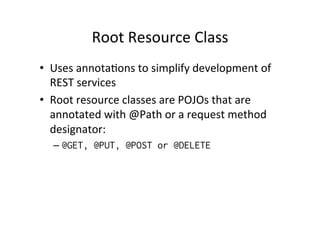 Root	
  Resource	
  Class	
  
•  Uses	
  annota;ons	
  to	
  simplify	
  development	
  of	
  
REST	
  services	
  
•  Root	
  resource	
  classes	
  are	
  POJOs	
  that	
  are	
  
annotated	
  with	
  @Path	
  or	
  a	
  request	
  method	
  
designator:	
  
– @GET, @PUT, @POST or @DELETE
 