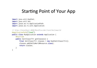 Star;ng	
  Point	
  of	
  Your	
  App	
  
import java.util.HashSet;
import java.util.Set;
import javax.ws.rs.ApplicationPath;
import javax.ws.rs.core.Application;
// http://localhost:8080/RestProvider/rest/helloworld
@ApplicationPath("/rest")
public class MyApplication extends Application {
@Override
public Set<Class<?>> getClasses() {
final Set<Class<?>> classes = new HashSet<Class<?>>();
classes.add(HelloWorldResource.class);
return classes;
}
}
 