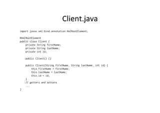 Client.java	
  
import javax.xml.bind.annotation.XmlRootElement;
@XmlRootElement
public class Client {
private String firstName;
private String lastName;
private int id;
public Client() {}
public Client(String firstName, String lastName, int id) {
this.firstName = firstName;
this.lastName = lastName;
this.id = id;
}
// getters and setters
...
}
 