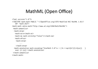 MathML	
  (Open	
  Oﬃce)	
  
<?xml version="1.0"?>
<!DOCTYPE math:math PUBLIC "-//OpenOffice.org//DTD Modified W3C MathML 1.01//
EN" "math.dtd">
<math:math xmlns:math="http://www.w3.org/1998/Math/MathML">
<math:semantics>
<math:mrow>
<math:mi>x</math:mi>
<math:mo math:stretchy="false">=</math:mo>
<math:mfrac>
<math:mrow>
...
</math:mrow>
<math:annotation math:encoding="StarMath 5.0">x = {-b +-sqrt{b^{2}-4{ac}} }
over {2 {a}} </math:annotation>
</math:semantics>
</math:math>
 