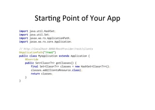 Star;ng	
  Point	
  of	
  Your	
  App	
  
import java.util.HashSet;
import java.util.Set;
import javax.ws.rs.ApplicationPath;
import javax.ws.rs.core.Application;
// http://localhost:8080/RestProvider/rest/clients
@ApplicationPath("/rest")
public class MyApplication extends Application {
@Override
public Set<Class<?>> getClasses() {
final Set<Class<?>> classes = new HashSet<Class<?>>();
classes.add(ClientsResource.class);
return classes;
}
}
 