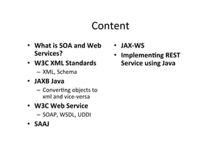 Content	
  
•  What	
  is	
  SOA	
  and	
  Web	
  
Services?	
  
•  W3C	
  XML	
  Standards	
  
–  XML,	
  Schema	
  
•  JAXB	
  Java	
  
–  Conver;ng	
  objects	
  to	
  
xml	
  and	
  vice-­‐versa	
  
•  W3C	
  Web	
  Service	
  
–  SOAP,	
  WSDL,	
  UDDI	
  
•  SAAJ	
  
•  JAX-­‐WS	
  
•  Implemen?ng	
  REST	
  
Service	
  using	
  Java	
  
 