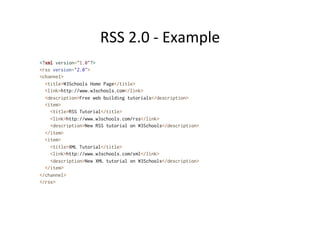 RSS	
  2.0	
  -­‐	
  Example	
  
<?xml version="1.0"?>
<rss version="2.0">
<channel>
<title>W3Schools Home Page</title>
<link>http://www.w3schools.com</link>
<description>Free web building tutorials</description>
<item>
<title>RSS Tutorial</title>
<link>http://www.w3schools.com/rss</link>
<description>New RSS tutorial on W3Schools</description>
</item>
<item>
<title>XML Tutorial</title>
<link>http://www.w3schools.com/xml</link>
<description>New XML tutorial on W3Schools</description>
</item>
</channel>
</rss>
 