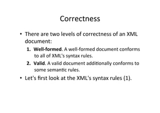 Correctness	
  
•  There	
  are	
  two	
  levels	
  of	
  correctness	
  of	
  an	
  XML	
  
document:	
  
1.  Well-­‐formed.	
  A	
  well-­‐formed	
  document	
  conforms	
  
to	
  all	
  of	
  XML's	
  syntax	
  rules.	
  	
  
2.  Valid.	
  A	
  valid	
  document	
  addi;onally	
  conforms	
  to	
  
some	
  seman;c	
  rules.	
  
•  Let's	
  ﬁrst	
  look	
  at	
  the	
  XML's	
  syntax	
  rules	
  (1).	
  
 