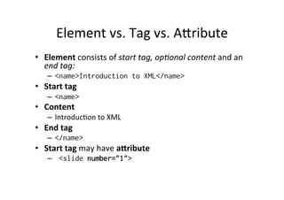 Element	
  vs.	
  Tag	
  vs.	
  Alribute	
  
•  Element	
  consists	
  of	
  start	
  tag,	
  op:onal	
  content	
  and	
  an	
  
end	
  tag:	
  
–  <name>Introduction to XML</name>
•  Start	
  tag	
  
–  <name>
•  Content	
  
–  Introduc;on	
  to	
  XML	
  
•  End	
  tag	
  
–  </name>
•  Start	
  tag	
  may	
  have	
  a[ribute	
  
–  <slide number="1">
 