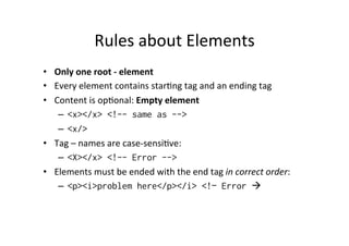 Rules	
  about	
  Elements	
  
•  Only	
  one	
  root	
  -­‐	
  element	
  
•  Every	
  element	
  contains	
  star;ng	
  tag	
  and	
  an	
  ending	
  tag	
  
•  Content	
  is	
  op;onal:	
  Empty	
  element	
  
–  <x></x> <!-- same as -->
–  <x/>
•  Tag	
  –	
  names	
  are	
  case-­‐sensi;ve:	
  
–  <X></x> <!-- Error -->
•  Elements	
  must	
  be	
  ended	
  with	
  the	
  end	
  tag	
  in	
  correct	
  order:	
  
–  <p><i>problem here</p></i> <!– Error à
 