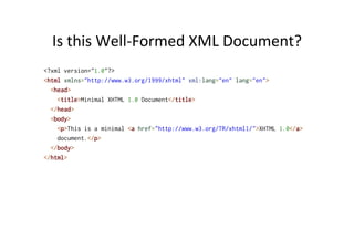 Is	
  this	
  Well-­‐Formed	
  XML	
  Document?	
  
<?xml version="1.0"?>
<html xmlns="http://www.w3.org/1999/xhtml" xml:lang="en" lang="en">
<head>
<title>Minimal XHTML 1.0 Document</title>
</head>
<body>
<p>This is a minimal <a href="http://www.w3.org/TR/xhtml1/">XHTML 1.0</a>
document.</p>
</body>
</html>
 