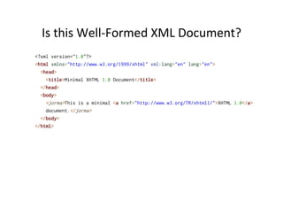 Is	
  this	
  Well-­‐Formed	
  XML	
  Document?	
  
<?xml version="1.0"?>
<html xmlns="http://www.w3.org/1999/xhtml" xml:lang="en" lang="en">
<head>
<title>Minimal XHTML 1.0 Document</title>
</head>
<body>
<jorma>This is a minimal <a href="http://www.w3.org/TR/xhtml1/">XHTML 1.0</a>
document.</jorma>
</body>
</html>
 