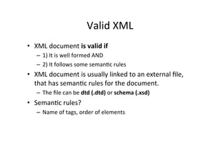 Valid	
  XML	
  
•  XML	
  document	
  is	
  valid	
  if	
  
–  1)	
  It	
  is	
  well	
  formed	
  AND	
  
–  2)	
  It	
  follows	
  some	
  seman;c	
  rules	
  
•  XML	
  document	
  is	
  usually	
  linked	
  to	
  an	
  external	
  ﬁle,	
  
that	
  has	
  seman;c	
  rules	
  for	
  the	
  document.	
  
–  The	
  ﬁle	
  can	
  be	
  dtd	
  (.dtd)	
  or	
  schema	
  (.xsd)	
  
•  Seman;c	
  rules?	
  
–  Name	
  of	
  tags,	
  order	
  of	
  elements	
  
 