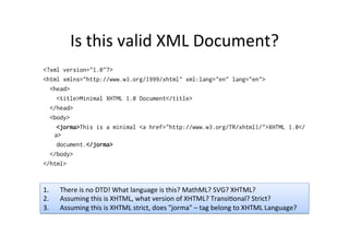 Is	
  this	
  valid	
  XML	
  Document?	
  
<?xml version="1.0"?>
<html xmlns="http://www.w3.org/1999/xhtml" xml:lang="en" lang="en">
<head>
<title>Minimal XHTML 1.0 Document</title>
</head>
<body>
<jorma>This is a minimal <a href="http://www.w3.org/TR/xhtml1/">XHTML 1.0</
a>
document.</jorma>
</body>
</html>
1.  There	
  is	
  no	
  DTD!	
  What	
  language	
  is	
  this?	
  MathML?	
  SVG?	
  XHTML?	
  
2.  Assuming	
  this	
  is	
  XHTML,	
  what	
  version	
  of	
  XHTML?	
  Transi;onal?	
  Strict?	
  
3.  Assuming	
  this	
  is	
  XHTML	
  strict,	
  does	
  "jorma"	
  –	
  tag	
  belong	
  to	
  XHTML	
  Language?	
  
 