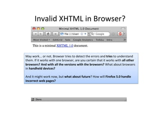 Invalid	
  XHTML	
  in	
  Browser?	
  
May	
  work...	
  or	
  not.	
  Browser	
  tries	
  to	
  detect	
  the	
  errors	
  and	
  tries	
  to	
  understand	
  
them.	
  If	
  it	
  works	
  with	
  one	
  browser,	
  are	
  you	
  certain	
  that	
  it	
  works	
  with	
  all	
  other	
  
browsers?	
  And	
  with	
  all	
  the	
  versions	
  with	
  the	
  browsers?	
  What	
  about	
  browsers	
  
in	
  handheld	
  devices?	
  
	
  
And	
  it	
  might	
  work	
  now,	
  but	
  what	
  about	
  future?	
  How	
  will	
  Firefox	
  5.0	
  handle	
  
incorrect	
  web	
  pages?	
  	
  
 