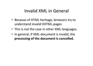Invalid	
  XML	
  in	
  General	
  
•  Because	
  of	
  HTML	
  heritage,	
  browsers	
  try	
  to	
  
understand	
  invalid	
  XHTML-­‐pages	
  
•  This	
  is	
  not	
  the	
  case	
  in	
  other	
  XML-­‐languages.	
  	
  
•  In	
  general,	
  if	
  XML-­‐document	
  is	
  invalid,	
  the	
  
processing	
  of	
  the	
  document	
  is	
  cancelled.	
  
 