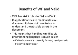 Beneﬁts	
  of	
  WF	
  and	
  Valid	
  
•  XML	
  has	
  strict	
  rules	
  for	
  WF	
  and	
  Valid	
  
•  If	
  applica;on	
  tries	
  to	
  manipulate	
  xml-­‐
document	
  it	
  does	
  not	
  have	
  to	
  try	
  to	
  
understand	
  the	
  possible	
  errors	
  in	
  the	
  
document	
  
•  This	
  means	
  that	
  handling	
  xml-­‐ﬁles	
  via	
  
programming	
  language	
  is	
  much	
  easier	
  
– If	
  the	
  document	
  is	
  correctly	
  formed,	
  manipulate	
  it	
  
– If	
  it	
  isn't	
  display	
  error	
  
 