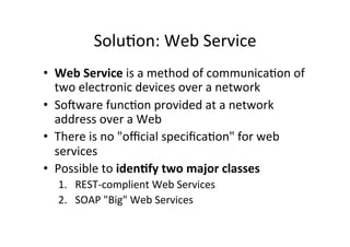 Solu;on:	
  Web	
  Service	
  
•  Web	
  Service	
  is	
  a	
  method	
  of	
  communica;on	
  of	
  
two	
  electronic	
  devices	
  over	
  a	
  network	
  
•  SoTware	
  func;on	
  provided	
  at	
  a	
  network	
  
address	
  over	
  a	
  Web	
  
•  There	
  is	
  no	
  "oﬃcial	
  speciﬁca;on"	
  for	
  web	
  
services	
  
•  Possible	
  to	
  iden?fy	
  two	
  major	
  classes	
  
1.  REST-­‐complient	
  Web	
  Services	
  
2.  SOAP	
  "Big"	
  Web	
  Services	
  
 