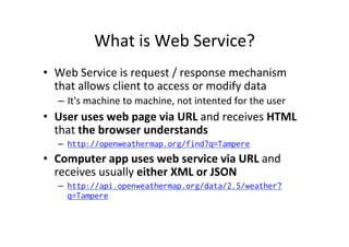 What	
  is	
  Web	
  Service?	
  
•  Web	
  Service	
  is	
  request	
  /	
  response	
  mechanism	
  
that	
  allows	
  client	
  to	
  access	
  or	
  modify	
  data	
  
–  It's	
  machine	
  to	
  machine,	
  not	
  intented	
  for	
  the	
  user	
  
•  User	
  uses	
  web	
  page	
  via	
  URL	
  and	
  receives	
  HTML	
  
that	
  the	
  browser	
  understands	
  
–  http://openweathermap.org/find?q=Tampere
•  Computer	
  app	
  uses	
  web	
  service	
  via	
  URL	
  and	
  
receives	
  usually	
  either	
  XML	
  or	
  JSON	
  
–  http://api.openweathermap.org/data/2.5/weather?
q=Tampere
 