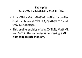 Example:	
  	
  
An	
  XHTML	
  +	
  MathML	
  +	
  SVG	
  Proﬁle	
  
•  An	
  XHTML+MathML+SVG	
  proﬁle	
  is	
  a	
  proﬁle	
  
that	
  combines	
  XHTML	
  1.1,	
  MathML	
  2.0	
  and	
  
SVG	
  1.1	
  together.	
  	
  
•  This	
  proﬁle	
  enables	
  mixing	
  XHTML,	
  MathML	
  
and	
  SVG	
  in	
  the	
  same	
  document	
  using	
  XML	
  
namespaces	
  mechanism.	
  
 