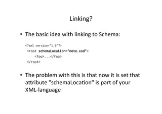 Linking?	
  
•  The	
  basic	
  idea	
  with	
  linking	
  to	
  Schema:
<?xml version="1.0"?>
<root schemaLocation="note.xsd">
<foo>...</foo>
</root>
•  The	
  problem	
  with	
  this	
  is	
  that	
  now	
  it	
  is	
  set	
  that	
  
alribute	
  "schemaLoca;on"	
  is	
  part	
  of	
  your	
  
XML-­‐language
 