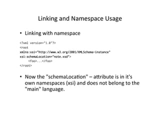 Linking	
  and	
  Namespace	
  Usage	
  
•  Linking	
  with	
  namespace
<?xml version="1.0"?>
<root
xmlns:xsi="http://www.w3.org/2001/XMLSchema-instance"
xsi:schemaLocation="note.xsd">
<foo>...</foo>
</root>
•  Now	
  the	
  "schemaLoca;on"	
  –	
  alribute	
  is	
  in	
  it's	
  
own	
  namespaces	
  (xsi)	
  and	
  does	
  not	
  belong	
  to	
  the	
  
"main"	
  language.
 
