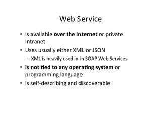 Web	
  Service	
  
•  Is	
  available	
  over	
  the	
  Internet	
  or	
  private	
  
Intranet	
  
•  Uses	
  usually	
  either	
  XML	
  or	
  JSON	
  	
  
– XML	
  is	
  heavily	
  used	
  in	
  in	
  SOAP	
  Web	
  Services	
  
•  Is	
  not	
  ?ed	
  to	
  any	
  opera?ng	
  system	
  or	
  
programming	
  language	
  
•  Is	
  self-­‐describing	
  and	
  discoverable	
  
 