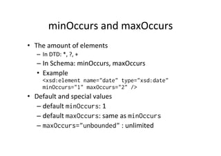 minOccurs	
  and	
  maxOccurs	
  
•  The	
  amount	
  of	
  elements	
  
–  In	
  DTD:	
  *,	
  ?,	
  +	
  
– In	
  Schema:	
  minOccurs,	
  maxOccurs	
  
•  Example	
  
<xsd:element name="date" type="xsd:date"
minOccurs="1" maxOccurs="2" />
•  Default	
  and	
  special	
  values	
  
– default	
  minOccurs:	
  1	
  
– default	
  maxOccurs:	
  same	
  as	
  minOccurs
– maxOccurs="unbounded"	
  :	
  unlimited	
  	
  
 