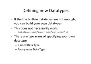Deﬁning	
  new	
  Datatypes	
  
•  If	
  the	
  the	
  built-­‐in	
  datatypes	
  are	
  not	
  enough,	
  
you	
  can	
  build	
  your	
  own	
  datatypes.	
  
•  This	
  does	
  not	
  necessarily	
  work:	
  
–  <xsd:element name="grade" type="xsd:integer" />
•  There	
  are	
  two	
  ways	
  of	
  specifying	
  your	
  own	
  
datatype	
  
– Named	
  Data	
  Type	
  
– Anonymous	
  Data	
  Type	
  
 