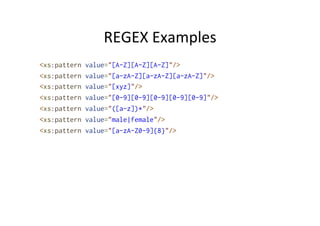 REGEX	
  Examples	
  
<xs:pattern value="[A-Z][A-Z][A-Z]"/>
<xs:pattern value="[a-zA-Z][a-zA-Z][a-zA-Z]"/>
<xs:pattern value="[xyz]"/>
<xs:pattern value="[0-9][0-9][0-9][0-9][0-9]"/>
<xs:pattern value="([a-z])*"/>
<xs:pattern value="male|female"/>
<xs:pattern value="[a-zA-Z0-9]{8}"/>
 