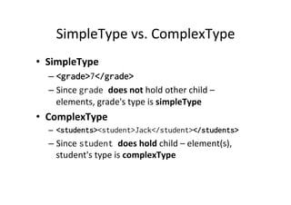 SimpleType	
  vs.	
  ComplexType	
  
•  SimpleType	
  
– <grade>7</grade>
– Since	
  grade does	
  not	
  hold	
  other	
  child	
  –	
  
elements,	
  grade's	
  type	
  is	
  simpleType	
  
•  ComplexType	
  
–  <students><student>Jack</student></students>
– Since	
  student does	
  hold	
  child	
  –	
  element(s),	
  
student's	
  type	
  is	
  complexType	
  
 