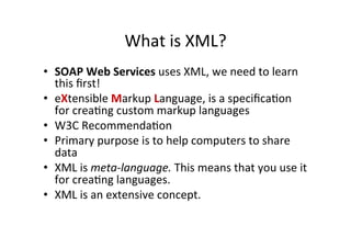 What	
  is	
  XML?	
  
•  SOAP	
  Web	
  Services	
  uses	
  XML,	
  we	
  need	
  to	
  learn	
  
this	
  ﬁrst!	
  
•  eXtensible	
  Markup	
  Language,	
  is	
  a	
  speciﬁca;on	
  
for	
  crea;ng	
  custom	
  markup	
  languages	
  
•  W3C	
  Recommenda;on	
  
•  Primary	
  purpose	
  is	
  to	
  help	
  computers	
  to	
  share	
  
data	
  
•  XML	
  is	
  meta-­‐language.	
  This	
  means	
  that	
  you	
  use	
  it	
  
for	
  crea;ng	
  languages.	
  
•  XML	
  is	
  an	
  extensive	
  concept.	
  
 
