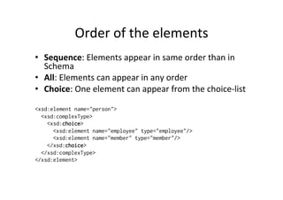 Order	
  of	
  the	
  elements	
  
•  Sequence:	
  Elements	
  appear	
  in	
  same	
  order	
  than	
  in	
  
Schema	
  
•  All:	
  Elements	
  can	
  appear	
  in	
  any	
  order	
  
•  Choice:	
  One	
  element	
  can	
  appear	
  from	
  the	
  choice-­‐list	
  
	
  
<xsd:element name="person">
<xsd:complexType>
<xsd:choice>
<xsd:element name="employee" type="employee"/>
<xsd:element name="member" type="member"/>
</xsd:choice>
</xsd:complexType>
</xsd:element>
 