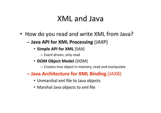 XML	
  and	
  Java	
  
•  How	
  do	
  you	
  read	
  and	
  write	
  XML	
  from	
  Java?	
  
– Java	
  API	
  for	
  XML	
  Processing	
  (JAXP)	
  
•  Simple	
  API	
  for	
  XML	
  (SAX)	
  
–  Event	
  driven,	
  only	
  read	
  
•  DOM	
  Object	
  Model	
  (DOM)	
  
–  Creates	
  tree	
  object	
  in	
  memory,	
  read	
  and	
  manipulate	
  
– Java	
  Architecture	
  for	
  XML	
  Binding	
  (JAXB)	
  
•  Unmarshal	
  xml	
  ﬁle	
  to	
  Java	
  objects	
  
•  Marshal	
  Java	
  objects	
  to	
  xml	
  ﬁle	
  
 
