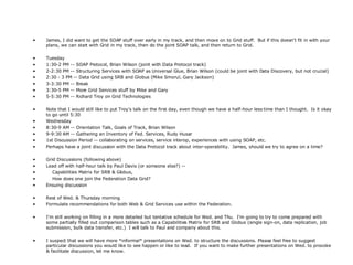 James, I did want to get the SOAP stuff over early in my track, and then move on to Grid stuff.  But if this doesn't fit in with your plans, we can start with Grid in my track, then do the joint SOAP talk, and then return to Grid. Tuesday 1:30-2 PM -- SOAP Protocol, Brian Wilson (joint with Data Protocol track) 2-2:30 PM -- Structuring Services with SOAP as Universal Glue, Brian Wilson (could be joint with Data Discovery, but not crucial) 2:30 - 3 PM -- Data Grid using SRB and Globus (Mike Smorul, Gary Jackson) 3-3:30 PM -- Break 3:30-5 PM -- More Grid Services stuff by Mike and Gary 5-5:30 PM -- Richard Troy on Grid Technologies Note that I would still like to put Troy's talk on the first day, even though we have a half-hour less time than I thought.  Is it okay to go until 5:30 Wednesday 8:30-9 AM -- Orientation Talk, Goals of Track, Brian Wilson 9-9:30 AM -- Gathering an Inventory of Fed. Services, Rudy Husar 1st Discussion Period -- collaborating on services, service interop, experiences with using SOAP, etc. Perhaps have a joint discussion with the Data Protocol track about inter-operability.  James, should we try to agree on a time? Grid Discussions (following above) Lead off with half-hour talk by Paul Davis (or someone else?) -- Capabilities Matrix for SRB & Globus, How does one join the Federation Data Grid? Ensuing discussion Rest of Wed. & Thursday morning Formulate recommendations for both Web & Grid Services use within the Federation. I'm still working on filling in a more detailed but tentative schedule for Wed. and Thu.  I'm going to try to come prepared with some partially filled out comparison tables such as a Capabilities Matrix for SRB and Globus (single sign-on, data replication, job submission, bulk data transfer, etc.)  I will talk to Paul and company about this. I suspect that we will have more *informal* presentations on Wed. to structure the discussions. Please feel free to suggest particular discussions you would like to see happen or like to lead.  If you want to make further presentations on Wed. to provoke & facilitate discussion, let me know.  