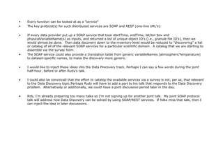Every function can be looked at as a "service“ The key protocol(s) for such distributed services are SOAP and REST (one-line URL's). If every data provider put up a SOAP service that took startTime, endTime, lat/lon box and physicalVariableName(s) as inputs, and returned a list of unique object ID's (i.e., granule file ID's), then we would almost be done.  Then data discovery down to the inventory level would be reduced to "discovering" a list or catalog of all of the relevant SOAP services for a particular scientific domain.  A catalog that we are starting to assemble via the survey form. The SOAP service could also provide a translation table from generic variableNames (atmosphericTemperature) to dataset-specific names, to make the discovery more generic. I would like to inject these ideas into the Data Discovery track. Perhaps I can say a few words during the joint half-hour, before or after Rudy's talk. I could also be convinced that the effort to catalog the available services via a survey is not, per se, that relevant to the Data Discovery topic.Perhaps Rudy will have to add a part to his talk that responds to the Data Discovery problem.  Alternatively or additionally, we could have a joint discussion period later in the day. Rob, I'm already preparing too many talks so I'm not signing up for another joint talk.  My joint SOAP protocol talk will address how Data Discovery can be solved by using SOAP/REST services.  If folks miss that talk, then I can inject the idea in later discussions. 