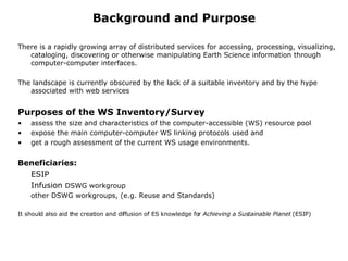 Background and Purpose There is a rapidly growing array of distributed services for accessing, processing, visualizing, cataloging, discovering or otherwise manipulating Earth Science information through computer-computer interfaces.  The landscape is currently obscured by the lack of a suitable inventory and by the hype associated with web services Purposes of the WS Inventory/Survey assess the size and characteristics of the computer-accessible (WS) resource pool expose the main computer-computer WS linking protocols used and  get a rough assessment of the current WS usage environments. Beneficiaries: ESIP Infusion  DSWG workgroup other DSWG workgroups, (e.g. Reuse and Standards) It should also aid the creation and diffusion of ES knowledge for  Achieving a Sustainable Planet  (ESIP) 