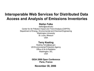 Interoperable Web Services for Distributed Data  Access and Analysis of Emissions Inventories November 30, 2006 GEIA 2006 Open Conference Paris, France Stefan Falke [email_address] Center for Air Pollution Impact and Trend Analysis (CAPITA) Department of Energy, Environmental and Chemical Engineering Washington University St. Louis, Missouri USA Terry Keating [email_address] US Environmental Protection Agency Office of Air & Radiation Washington, DC, USA 